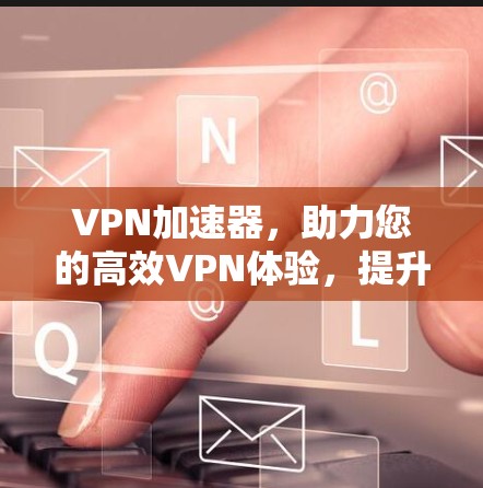 VPN加速器，助力您的高效VPN体验，提升数据传输速度，让你的网络安全更可靠