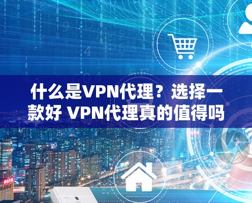 什么是VPN代理？选择一款好 VPN代理真的值得吗？